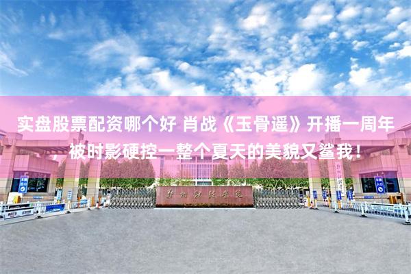 实盘股票配资哪个好 肖战《玉骨遥》开播一周年，被时影硬控一整个夏天的美貌又鲨我！