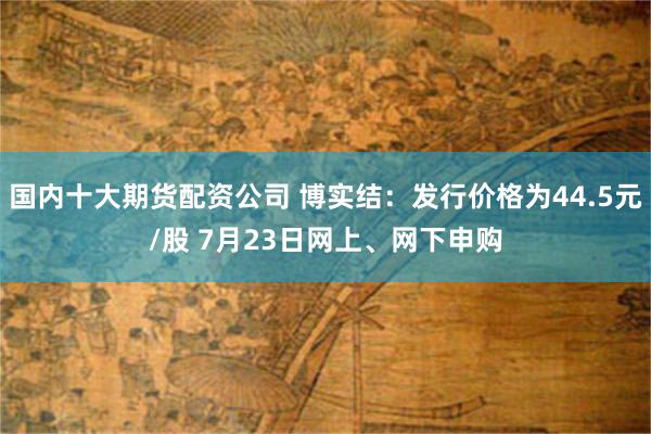 国内十大期货配资公司 博实结：发行价格为44.5元/股 7月23日网上、网下申购