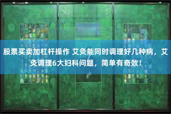 股票买卖加杠杆操作 艾灸能同时调理好几种病，艾灸调理6大妇科问题，简单有奇效！