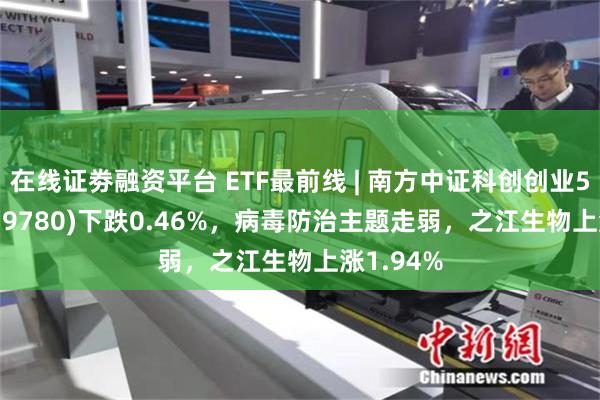 在线证劵融资平台 ETF最前线 | 南方中证科创创业50ETF(159780)下跌0.46%，病毒防治主题走弱，之江生物上涨1.94%