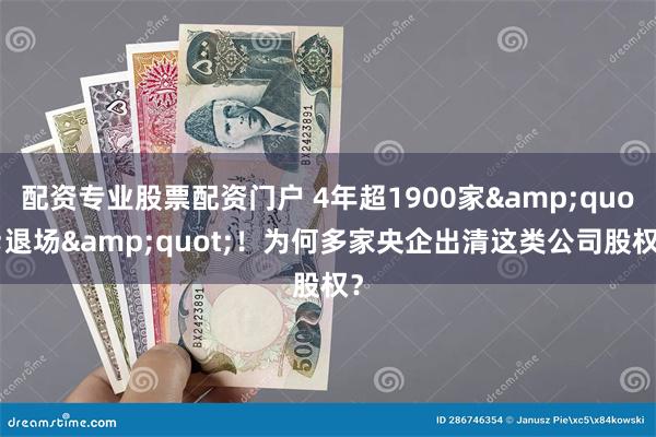 配资专业股票配资门户 4年超1900家&quot;退场&quot;！为何多家央企出清这类公司股权？