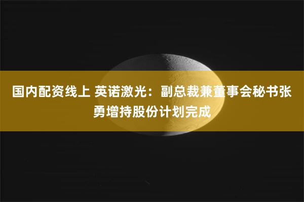 国内配资线上 英诺激光：副总裁兼董事会秘书张勇增持股份计划完成