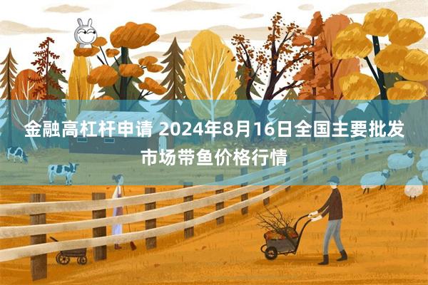 金融高杠杆申请 2024年8月16日全国主要批发市场带鱼价格行情