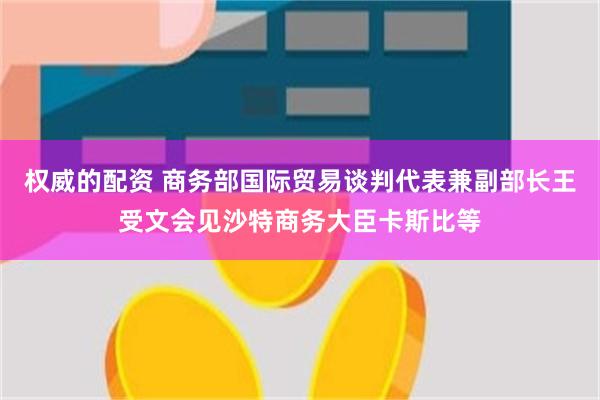 权威的配资 商务部国际贸易谈判代表兼副部长王受文会见沙特商务大臣卡斯比等