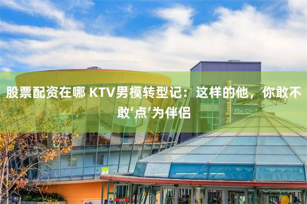 股票配资在哪 KTV男模转型记：这样的他，你敢不敢‘点’为伴侣