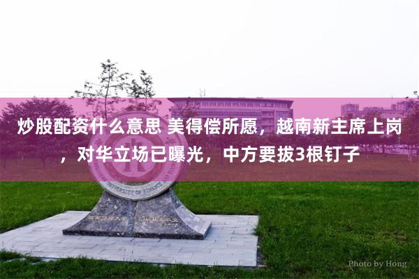 炒股配资什么意思 美得偿所愿，越南新主席上岗，对华立场已曝光，中方要拔3根钉子