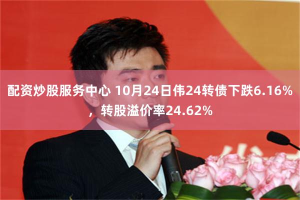 配资炒股服务中心 10月24日伟24转债下跌6.16%，转股溢价率24.62%