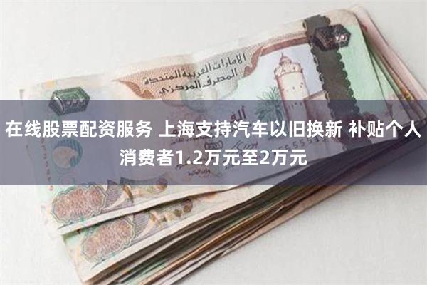 在线股票配资服务 上海支持汽车以旧换新 补贴个人消费者1.2万元至2万元