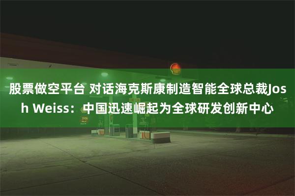 股票做空平台 对话海克斯康制造智能全球总裁Josh Weiss：中国迅速崛起为全球研发创新中心