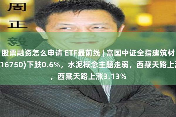 股票融资怎么申请 ETF最前线 | 富国中证全指建筑材料ETF(516750)下跌0.6%，水泥概念主题走弱，西藏天路上涨3.13%