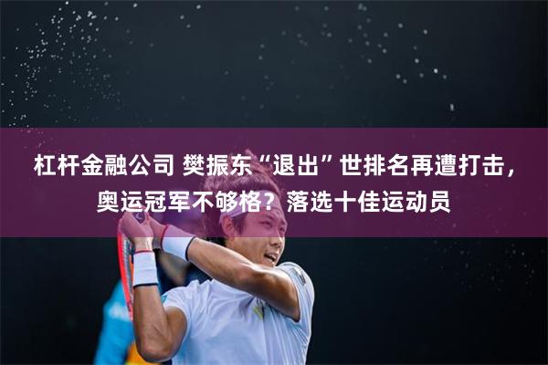 杠杆金融公司 樊振东“退出”世排名再遭打击，奥运冠军不够格？落选十佳运动员