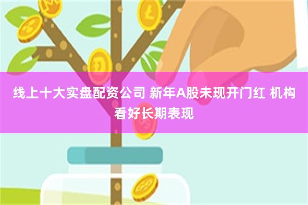 线上十大实盘配资公司 新年A股未现开门红 机构看好长期表现