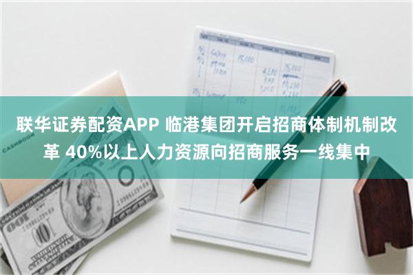 联华证券配资APP 临港集团开启招商体制机制改革 40%以上人力资源向招商服务一线集中