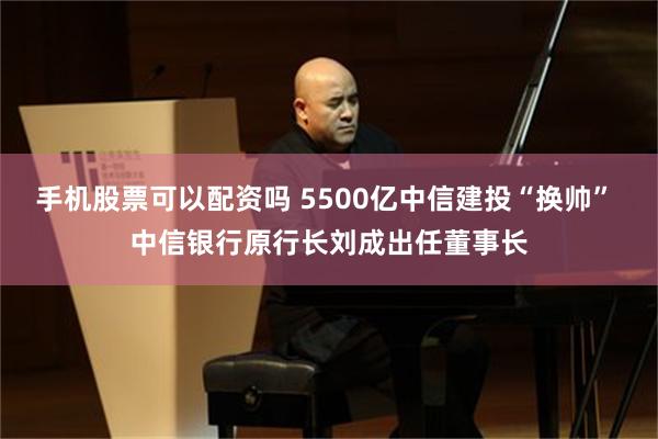 手机股票可以配资吗 5500亿中信建投“换帅” 中信银行原行长刘成出任董事长