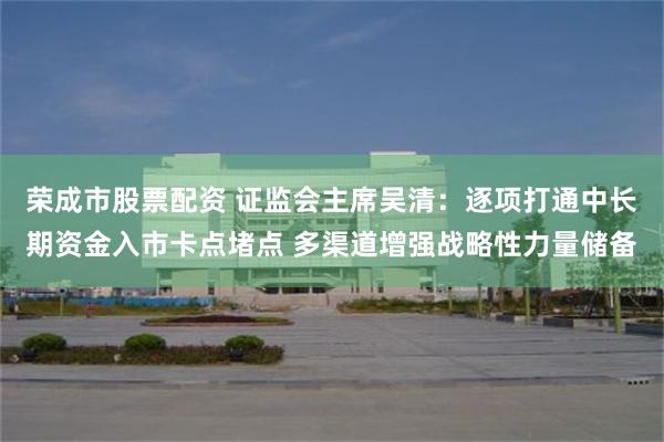 荣成市股票配资 证监会主席吴清：逐项打通中长期资金入市卡点堵点 多渠道增强战略性力量储备